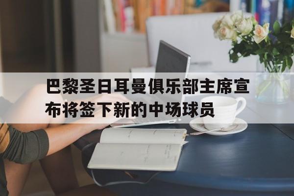 巴黎圣日耳曼俱乐部主席宣布将签下新的中场球员的简单介绍